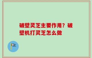 破壁灵芝主要作用？破壁机打灵芝怎么做