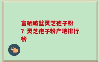 富硒破壁灵芝孢子粉 ？灵芝孢子粉产地排行榜
