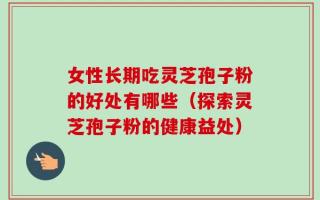 女性长期吃灵芝孢子粉的好处有哪些（探索灵芝孢子粉的健康益处）