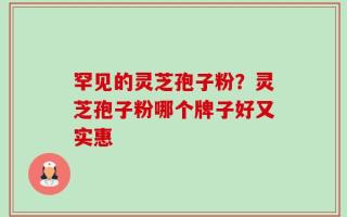 罕见的灵芝孢子粉？灵芝孢子粉哪个牌子好又实惠