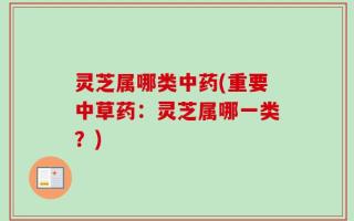 灵芝属哪类中药(重要中草药：灵芝属哪一类？)