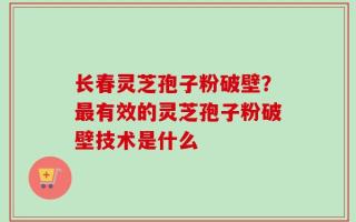 长春灵芝孢子粉破壁？最有效的灵芝孢子粉破壁技术是什么