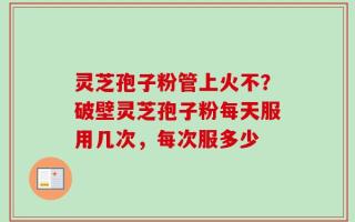 灵芝孢子粉管上火不？破壁灵芝孢子粉每天服用几次，每次服多少