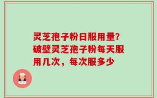 灵芝孢子粉日服用量？破壁灵芝孢子粉每天服用几次，每次服多少