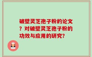 破壁灵芝孢子粉的论文？对破壁灵芝孢子粉的功效与应用的研究？