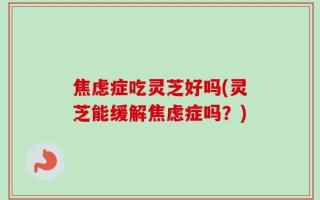 焦虑症吃灵芝好吗(灵芝能缓解焦虑症吗？)