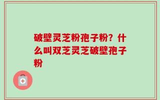 破壁灵芝粉孢子粉？什么叫双芝灵芝破壁孢子粉