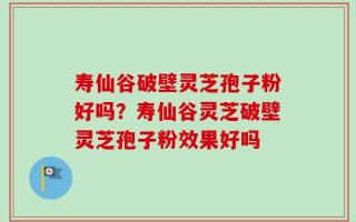 寿仙谷破壁灵芝孢子粉好吗？寿仙谷灵芝破壁灵芝孢子粉效果好吗