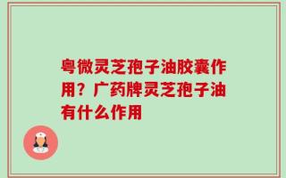 粤微灵芝孢子油胶囊作用？广药牌灵芝孢子油有什么作用