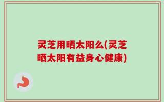 灵芝用晒太阳么(灵芝晒太阳有益身心健康)