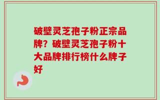 破壁灵芝孢子粉正宗品牌？破壁灵芝孢子粉十大品牌排行榜什么牌子好