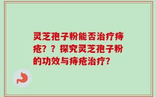 灵芝孢子粉能否治疗痔疮？？探究灵芝孢子粉的功效与痔疮治疗？