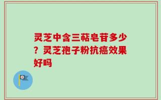 灵芝中含三萜皂苷多少？灵芝孢子粉抗癌效果好吗