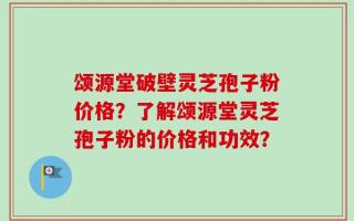 颂源堂破壁灵芝孢子粉价格？了解颂源堂灵芝孢子粉的价格和功效？
