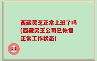 西藏灵芝正常上班了吗(西藏灵芝公司已恢复正常工作状态)