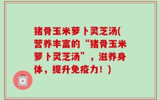 猪骨玉米萝卜灵芝汤(营养丰富的“猪骨玉米萝卜灵芝汤”，滋养身体，提升免疫力！)