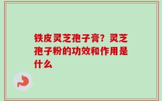 铁皮灵芝孢子膏？灵芝孢子粉的功效和作用是什么