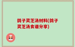 鸽子灵芝汤材料(鸽子灵芝汤食谱分享)