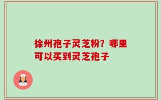 徐州孢子灵芝粉？哪里可以买到灵芝孢子