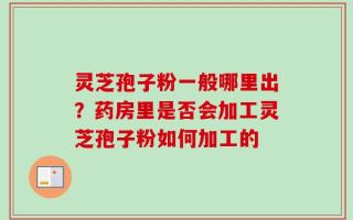灵芝孢子粉一般哪里出？药房里是否会加工灵芝孢子粉如何加工的
