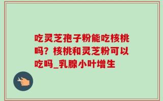 吃灵芝孢子粉能吃核桃吗？核桃和灵芝粉可以吃吗_乳腺小叶增生