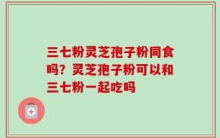 三七粉灵芝孢子粉同食吗？灵芝孢子粉可以和三七粉一起吃吗