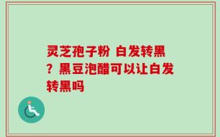 灵芝孢子粉 白发转黑？黑豆泡醋可以让白发转黑吗