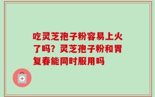 吃灵芝孢子粉容易上火了吗？灵芝孢子粉和胃复春能同时服用吗