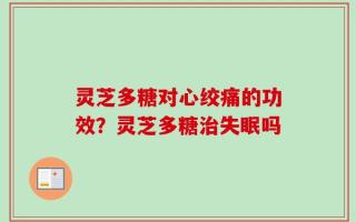 灵芝多糖对心绞痛的功效？灵芝多糖治失眠吗