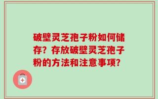 破壁灵芝孢子粉如何储存？存放破壁灵芝孢子粉的方法和注意事项？