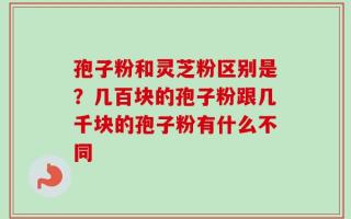 孢子粉和灵芝粉区别是？几百块的孢子粉跟几千块的孢子粉有什么不同