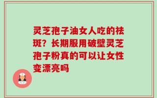 灵芝孢子油女人吃的祛斑？长期服用破壁灵芝孢子粉真的可以让女性变漂亮吗
