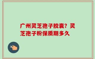 广州灵芝孢子胶囊？灵芝孢子粉保质期多久