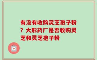 有没有收购灵芝孢子粉？大形药厂是否收购灵芝和灵芝孢子粉