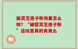 新灵芝孢子粉效果怎么样？“破壁灵芝孢子粉”这玩意真的有用么