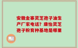 安徽金寨灵芝孢子油生产厂家电话？康怡灵芝孢子粉育种基地是哪里