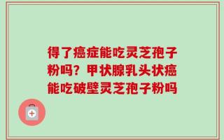 得了癌症能吃灵芝孢子粉吗？甲状腺乳头状癌能吃破壁灵芝孢子粉吗