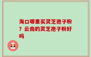 海口哪里买灵芝孢子粉？云南的灵芝孢子粉好吗