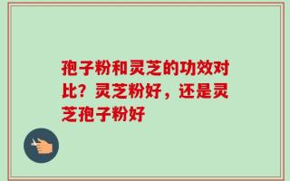 孢子粉和灵芝的功效对比？灵芝粉好，还是灵芝孢子粉好