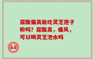 尿酸偏高能吃灵芝孢子粉吗？尿酸高，痛风，可以喝灵芝泡水吗