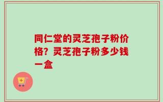 同仁堂的灵芝孢子粉价格？灵芝孢子粉多少钱一盒