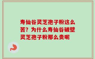 寿仙谷灵芝孢子粉这么苦？为什么寿仙谷破壁灵芝孢子粉那么贵呢