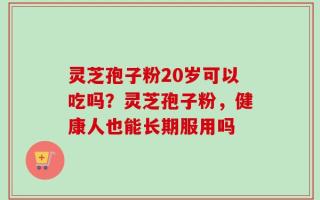 灵芝孢子粉20岁可以吃吗？灵芝孢子粉，健康人也能长期服用吗