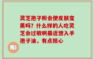 灵芝孢子粉会使皮肤变黑吗？什么样的人吃灵芝会过敏啊最近想入手孢子油，有点担心