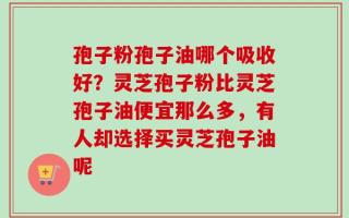 孢子粉孢子油哪个吸收好？灵芝孢子粉比灵芝孢子油便宜那么多，有人却选择买灵芝孢子油呢