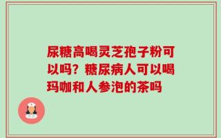 尿糖高喝灵芝孢子粉可以吗？糖尿病人可以喝玛咖和人参泡的茶吗