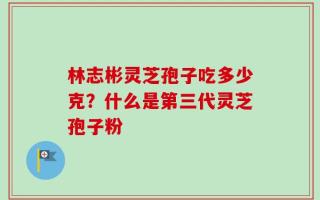 林志彬灵芝孢子吃多少克？什么是第三代灵芝孢子粉