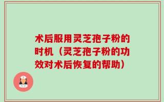术后服用灵芝孢子粉的时机（灵芝孢子粉的功效对术后恢复的帮助）