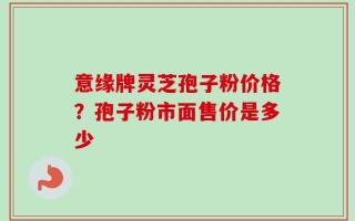 意缘牌灵芝孢子粉价格？孢子粉市面售价是多少