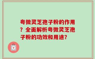 粤微灵芝孢子粉的作用？全面解析粤微灵芝孢子粉的功效和用途？